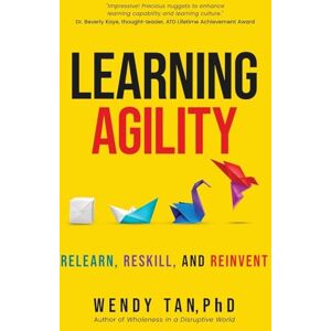 Tan Ph.D., Wendy Learning Agility: Relearn, Reskill and Reinvent Tan Ph.D., Wendy Learning Agility: Relearn, Reskill and Reinvent