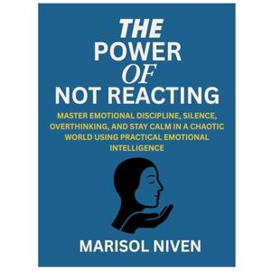 NIVEN, MARISOL THE POWER OF NOT REACTING: MASTER EMOTIONAL DISCIPLINE, SILENCE, OVERTHINKING, AND STAY CALM IN A CHAOTIC WORLD USING PRACTICAL EMOTIONAL INTELLIGENCE NIVEN, MARISOL THE POWER OF NOT REACTING: MASTER EMOTIONAL DISCIPLINE, SILENCE, OVERTHINKING, AND STAY CALM IN A CHAOTIC WORLD USING PRACTICAL EMOTIONAL INTELLIGENCE