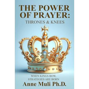 Ph.D., ANNE MULI THE POWER OF PRAYER: THRONES & KNEES: WHEN KINGS BOW STRATEGIES ARE BORN Ph.D., ANNE MULI THE POWER OF PRAYER: THRONES & KNEES: WHEN KINGS BOW STRATEGIES ARE BORN
