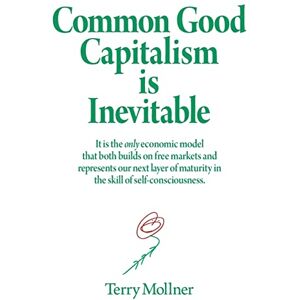 Mollner, Terry Common Good Capitalism is Inevitable: It is the only economic model that both builds on free markets and represents our next layer of maturity in the skill of self-consciousness Mollner, Terry Common Good Capitalism is Inevitable: It is the only economic model that both builds on free markets and represents our next layer of maturity in the skill of self-consciousness