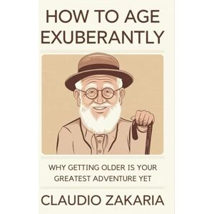 Zakaria, Claudio How to Age Exuberantly: Why Getting Older Is Your Greatest Adventure Yet Zakaria, Claudio How to Age Exuberantly: Why Getting Older Is Your Greatest Adventure Yet