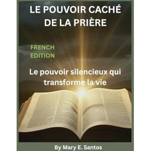 E. Santos, Mary LE POUVOIR CACHÉ DE LA PRIÈRE: Le pouvoir silencieux qui transforme la vie E. Santos, Mary LE POUVOIR CACHÉ DE LA PRIÈRE: Le pouvoir silencieux qui transforme la vie