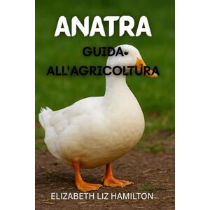 LIZ HAMILTON, ELIZABETH GUIDA ALL'ALLEVAMENTO DELLE ANATRE: Una guida completa all'allevamento di anatre per carne, uova e profitto LIZ HAMILTON, ELIZABETH GUIDA ALL'ALLEVAMENTO DELLE ANATRE: Una guida completa all'allevamento di anatre per carne, uova e profitto