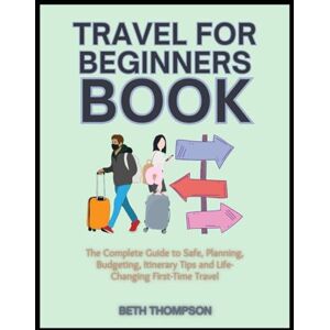 Thompson, Beth Travel for Beginners Book: The Complete Guide to Safe, Planning, Budgeting, Itinerary Tips and Life-Changing First-Time Travel Thompson, Beth Travel for Beginners Book: The Complete Guide to Safe, Planning, Budgeting, Itinerary Tips and Life-Changing First-Time Travel