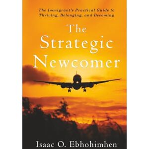 Ebhohimhen, Isaac O. The Strategic Newcomer: The Immigrant's Practical Guide to Thriving, Belonging, and Becoming Ebhohimhen, Isaac O. The Strategic Newcomer: The Immigrant's Practical Guide to Thriving, Belonging, and Becoming