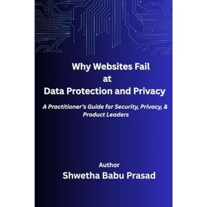 Babu Prasad, Shwetha Why Websites Fail at Data Security and Privacy: A Practitioner’s Guide for Security, Privacy, and Product Leaders Babu Prasad, Shwetha Why Websites Fail at Data Security and Privacy: A Practitioner’s Guide for Security, Privacy, and Product Leaders