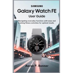 BONNER, AARON P SAMSUNG GALAXY WATCH FE USER GUIDE: Navigating Everyday Functions with Ease and Tracking Fitness Activities for Optimal Results BONNER, AARON P SAMSUNG GALAXY WATCH FE USER GUIDE: Navigating Everyday Functions with Ease and Tracking Fitness Activities for Optimal Results