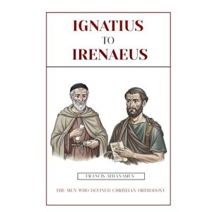 Athanasius, Francis IGNATIUS TO IRENAEUS: THE MEN WHO DEFINED CHRISTIAN ORTHODOXY Athanasius, Francis IGNATIUS TO IRENAEUS: THE MEN WHO DEFINED CHRISTIAN ORTHODOXY