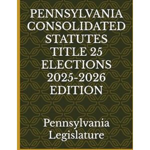 Legislature, Pennsylvania PENNSYLVANIA CONSOLIDATED STATUTES TITLE 25 ELECTIONS 2025-2026 EDITION Legislature, Pennsylvania PENNSYLVANIA CONSOLIDATED STATUTES TITLE 25 ELECTIONS 2025-2026 EDITION