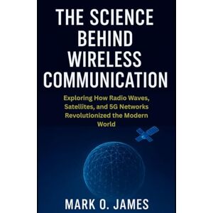James, Mark O. The Science Behind Wireless Communication: Exploring How Radio Waves, Satellites, and 5G Networks Revolutionized the Modern World James, Mark O. The Science Behind Wireless Communication: Exploring How Radio Waves, Satellites, and 5G Networks Revolutionized the Modern World