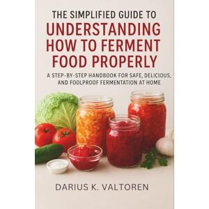 Valtoren, Darius K. The Simplified Guide to Understanding How to Ferment Food Properly: A Step-by-Step Handbook for Safe, Delicious, and Foolproof Fermentation at Home Valtoren, Darius K. The Simplified Guide to Understanding How to Ferment Food Properly: A Step-by-Step Handbook for Safe, Delicious, and Foolproof Fermentation at Home