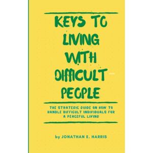 E Harris, Jonathan KEYS TO LIVING WITH DIFFICULT PEOPLE: The Strategic Guide on How to Handle Difficult Individuals for a Peaceful Living E Harris, Jonathan KEYS TO LIVING WITH DIFFICULT PEOPLE: The Strategic Guide on How to Handle Difficult Individuals for a Peaceful Living