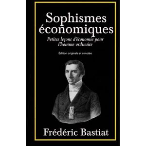 Bastiat, Frédéric Sophismes économiques Petites leçons d’économie pour l’homme ordinaire Édition originale et annotée Bastiat, Frédéric Sophismes économiques Petites leçons d’économie pour l’homme ordinaire Édition originale et annotée
