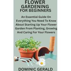 GERALD, DOMINIC FLOWER GARDENING FOR BEGINNERS: An Essential Guide On Everything You Need To Know About Starting Up Your Flower Garden From Planting, Growing And Caring For Your Flowers GERALD, DOMINIC FLOWER GARDENING FOR BEGINNERS: An Essential Guide On Everything You Need To Know About Starting Up Your Flower Garden From Planting, Growing And Caring For Your Flowers