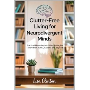 Clinton, Lisa Clutter-Free Living for Neurodivergent Minds: Practical Home Organization Strategies Tailored for ADHD, Autism, and Beyond Clinton, Lisa Clutter-Free Living for Neurodivergent Minds: Practical Home Organization Strategies Tailored for ADHD, Autism, and Beyond