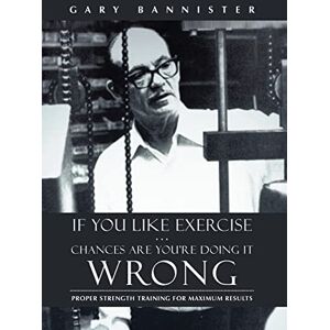 Bannister, Gary If You Like Exercise ... Chances Are You're Doing It Wrong: Proper Strength Training for Maximum Results Bannister, Gary If You Like Exercise ... Chances Are You're Doing It Wrong: Proper Strength Training for Maximum Results