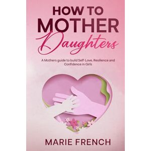 FRENCH, MARIE How to Mother Daughters: A Mothers guide to build Self-Love, Resilience and Confidence in Girls FRENCH, MARIE How to Mother Daughters: A Mothers guide to build Self-Love, Resilience and Confidence in Girls