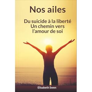 Swen, Elisabeth Nos ailes: Du suicide à la liberté, un chemin vers l’amour de soi Swen, Elisabeth Nos ailes: Du suicide à la liberté, un chemin vers l’amour de soi