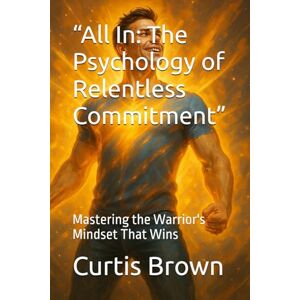Brown, Curtis “All In: The Psychology of Relentless Commitment”: Mastering the Warrior's Mindset That Wins Brown, Curtis “All In: The Psychology of Relentless Commitment”: Mastering the Warrior's Mindset That Wins