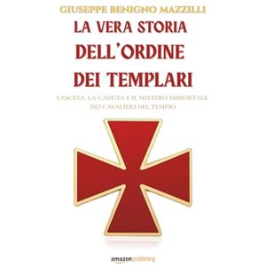 Benigno Mazzilli, Giuseppe La vera storia dell’Ordine dei Templari: L’ascesa, la caduta e il mistero immortale dei Cavalieri del Tempio Benigno Mazzilli, Giuseppe La vera storia dell’Ordine dei Templari: L’ascesa, la caduta e il mistero immortale dei Cavalieri del Tempio