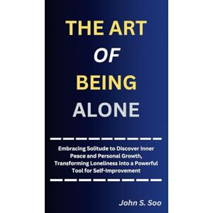 S. Soo, John THE ART OF BEING ALONE: Embracing Solitude to Discover Inner Peace and Personal Growth, Transforming Loneliness into a Powerful Tool for Self-Improvement S. Soo, John THE ART OF BEING ALONE: Embracing Solitude to Discover Inner Peace and Personal Growth, Transforming Loneliness into a Powerful Tool for Self-Improvement