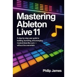James, Philip Mastering Ableton Live 11: A Step-by-Step User Guide to Building, Launching, and Arranging Musical Ideas Like a Pro — Without the Overwhelm James, Philip Mastering Ableton Live 11: A Step-by-Step User Guide to Building, Launching, and Arranging Musical Ideas Like a Pro — Without the Overwhelm