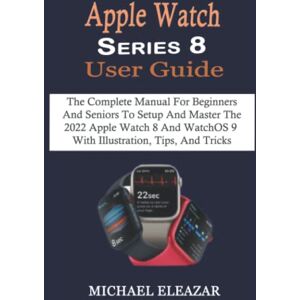 Eleazar, Michael Apple Watch Series 8 User Guide: The Complete Manual For Beginners And Seniors To Setup And Master The 2022 Apple Watch 8 And WatchOS 9 With Illustration, Tips, And Tricks Eleazar, Michael Apple Watch Series 8 User Guide: The Complete Manual For Beginners And Seniors To Setup And Master The 2022 Apple Watch 8 And WatchOS 9 With Illustration, Tips, And Tricks