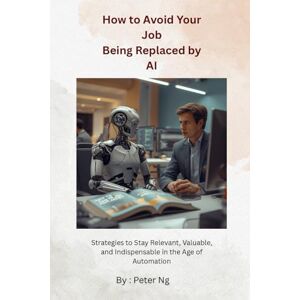 Ng, Peter How to Avoid Your Job Being Replaced by AI: Strategies to Stay Relevant, Valuable, and Indispensable in the Age of Automation Ng, Peter How to Avoid Your Job Being Replaced by AI: Strategies to Stay Relevant, Valuable, and Indispensable in the Age of Automation
