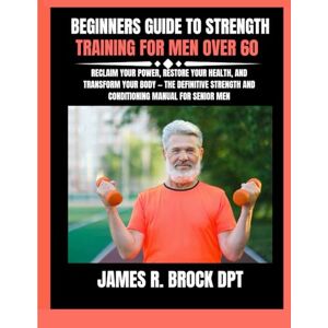 DPT, James R Brock Beginners Guide To Strength Training For Men Over 60: Reclaim Your Power, Restore Your Health, and Transform Your Body — The Definitive Strength and ... and Conditioning Manual for Senior Men: 15 DPT, James R Brock Beginners Guide To Strength Training For Men Over 60: Reclaim Your Power, Restore Your Health, and Transform Your Body — The Definitive Strength and ... and Conditioning Manual for Senior Men: 15