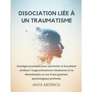 Merrick, Anya DISOCIATION LIÉE À UN TRAUMATISME: Stratégies pratiques pour surmonter le brouillard cérébral, l'engourdissement émotionnel et la déréalisation en vue d'une guérison psychologique profonde Merrick, Anya DISOCIATION LIÉE À UN TRAUMATISME: Stratégies pratiques pour surmonter le brouillard cérébral, l'engourdissement émotionnel et la déréalisation en vue d'une guérison psychologique profonde
