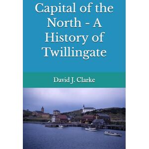 Clarke, Dr. David J. Capital of the North A History of Twillingate Clarke, Dr. David J. Capital of the North A History of Twillingate