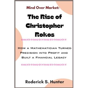 Hunter, Roderick S. Mind Over Market: The Rise of Christopher Rokos: How a Mathematician Turned Precision into Profit and Built a Financial Legacy Hunter, Roderick S. Mind Over Market: The Rise of Christopher Rokos: How a Mathematician Turned Precision into Profit and Built a Financial Legacy