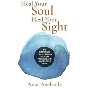 Axelrode, Anat Heal Your Soul, Heal Your Sight: The Emotional Causes Behind Your Eye Problems and How to Solve Them Axelrode, Anat Heal Your Soul, Heal Your Sight: The Emotional Causes Behind Your Eye Problems and How to Solve Them