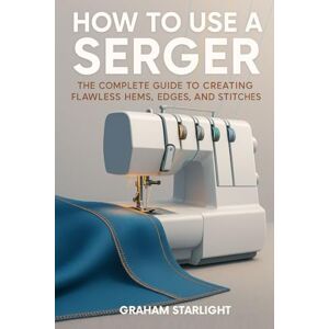 Starlight, Graham HOW TO USE A SERGER: The Complete Guide to Creating Flawless Hems, Edges, and Stitches Starlight, Graham HOW TO USE A SERGER: The Complete Guide to Creating Flawless Hems, Edges, and Stitches