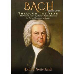 Setterlund, John S BACH Through the Year: The Church Music of Johann Sebastian Bach and the Revised Common Lectionary, SECOND EDITION: The Church Music of Johann Sebastian Bach and the Revised Common Lectionary Setterlund, John S BACH Through the Year: The Church Music of Johann Sebastian Bach and the Revised Common Lectionary, SECOND EDITION: The Church Music of Johann Sebastian Bach and the Revised Common Lectionary