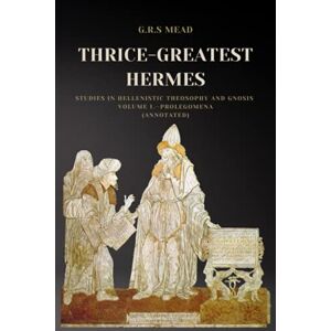 Mead, G.R.S. Thrice-Greatest Hermes: Studies in Hellenistic Theosophy and Gnosis Volume I.—Prolegomena (Annotated) Mead, G.R.S. Thrice-Greatest Hermes: Studies in Hellenistic Theosophy and Gnosis Volume I.—Prolegomena (Annotated)