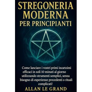 LE GRAND, ALLAN STREGONERIA MODERNA PER PRINCIPIANTI: Come lanciare i vostri primi incantesimi efficaci in soli 10 minuti al giorno utilizzando strumenti semplici, senza bisogno di esperienze precedenti o rituali com LE GRAND, ALLAN STREGONERIA MODERNA PER PRINCIPIANTI: Come lanciare i vostri primi incantesimi efficaci in soli 10 minuti al giorno utilizzando strumenti semplici, senza bisogno di esperienze precedenti o rituali com