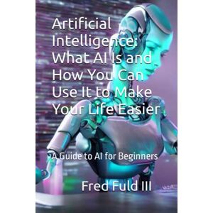 Fuld III, Fred Artificial Intelligence: What AI Is and How You Can Use It to Make Your Life Easier: A Guide to AI for Beginners Fuld III, Fred Artificial Intelligence: What AI Is and How You Can Use It to Make Your Life Easier: A Guide to AI for Beginners