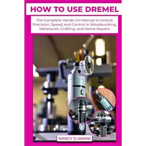 D.AMANI, NANCY HOW TO USE DREMEL: The Complete Hands-On Manual to Unlock Precision, Speed, and Control in Woodworking, Metalwork, Crafting, and Home Repairs D.AMANI, NANCY HOW TO USE DREMEL: The Complete Hands-On Manual to Unlock Precision, Speed, and Control in Woodworking, Metalwork, Crafting, and Home Repairs