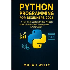Willy, Musah Python Programming for Beginners 2025: A Fast-Track Guide with Real Projects in Data Science, Web Development & Automation Willy, Musah Python Programming for Beginners 2025: A Fast-Track Guide with Real Projects in Data Science, Web Development & Automation