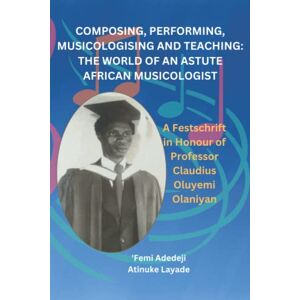 Adedeji, Femi COMPOSING, PERFORMING, MUSICOLOGISING AND TEACHING: THE WORLD OF AN ASTUTE AFRICAN MUSICOLOGIST: A FESTSCHRIFT IN HONOUR OF PROFESSOR CLAUDIUS OLUYEMI OLANIYAN Adedeji, Femi COMPOSING, PERFORMING, MUSICOLOGISING AND TEACHING: THE WORLD OF AN ASTUTE AFRICAN MUSICOLOGIST: A FESTSCHRIFT IN HONOUR OF PROFESSOR CLAUDIUS OLUYEMI OLANIYAN