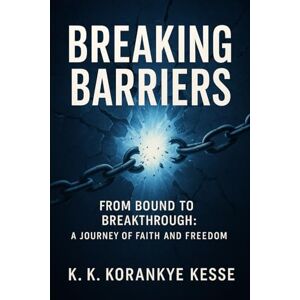 KORANKYE KESSE, KWESI KWAKYE BREAKING BARRIERS: FROM BOUND TO BREAKTHROUGH: A JOURNEY OF FAITH AND FREEDOM KORANKYE KESSE, KWESI KWAKYE BREAKING BARRIERS: FROM BOUND TO BREAKTHROUGH: A JOURNEY OF FAITH AND FREEDOM