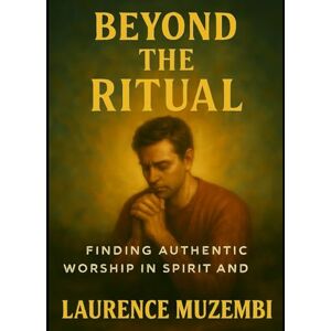 Muzembi Th.D., Laurence Beyond the Ritual: Finding Authentic Worship in Spirit and Truth Muzembi Th.D., Laurence Beyond the Ritual: Finding Authentic Worship in Spirit and Truth