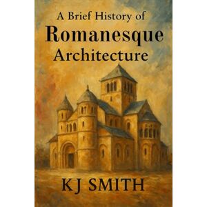 Smith, KJ A Brief History of Romanesque Architecture (A Brief History of Architecture Edition) Smith, KJ A Brief History of Romanesque Architecture (A Brief History of Architecture Edition)