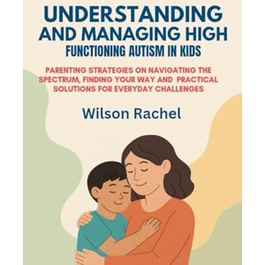Wilson UNDERSTANDING AND MANAGING HIGH FUNCTIONING AUTISM IN KIDS:: PARENTING STRATEGIES ON NAVIGATING THE SPECTRUM, FINDING YOUR WAY AND PRACTICAL SOLUTIONS FOR EVERYDAY CHALLENGES Wilson UNDERSTANDING AND MANAGING HIGH FUNCTIONING AUTISM IN KIDS:: PARENTING STRATEGIES ON NAVIGATING THE SPECTRUM, FINDING YOUR WAY AND PRACTICAL SOLUTIONS FOR EVERYDAY CHALLENGES