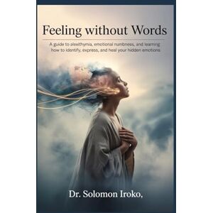 Iroko, Dr Solomon Feeling Without Words: A Guide to Alexithymia, Emotional Numbness, and Learning How to Identify, Express, and Heal Your Hidden Emotions Iroko, Dr Solomon Feeling Without Words: A Guide to Alexithymia, Emotional Numbness, and Learning How to Identify, Express, and Heal Your Hidden Emotions