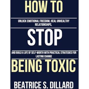 Dillard, Beatrice S. How to Stop Being Toxic: Unlock Emotional Freedom, Heal Unhealthy Relationships, and Build a Life of Self-Worth with Practical Strategies for Lasting Change Dillard, Beatrice S. How to Stop Being Toxic: Unlock Emotional Freedom, Heal Unhealthy Relationships, and Build a Life of Self-Worth with Practical Strategies for Lasting Change
