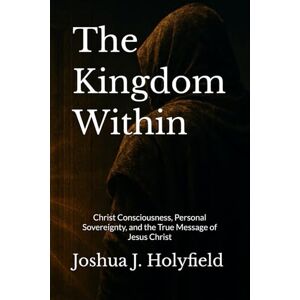 Holyfield, Joshua J The Kingdom Within: Christ Consciousness, Personal Sovereignty, and the True Message of Jesus Christ Holyfield, Joshua J The Kingdom Within: Christ Consciousness, Personal Sovereignty, and the True Message of Jesus Christ