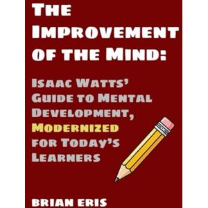 Eris, Brian The Improvement of the Mind: Isaac Watts’ Guide to Mental Development, Modernized for Today’s Learners Eris, Brian The Improvement of the Mind: Isaac Watts’ Guide to Mental Development, Modernized for Today’s Learners