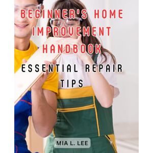Lee Beginner's Home Improvement Handbook: Essential Repair Tips: The Ultimate Manual for Homeowners: Master the Art of Renovation, Reconstruction, and Redecorating Lee Beginner's Home Improvement Handbook: Essential Repair Tips: The Ultimate Manual for Homeowners: Master the Art of Renovation, Reconstruction, and Redecorating